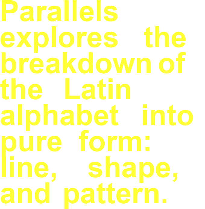Parallels explores the breakdown of the Latin alphabet into pure form: line, shape,and pattern.